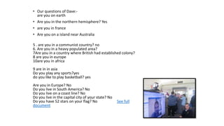 • Our questions of Dave:-
are you on earth
• Are you in the northern hemisphere? Yes
• are you in france
• Are you on a island near Australia
5 . are you in a communist country? no
6. Are you in a heavy populated area?
7Are you in a country where British had established colony?
8 are you in europe
10are you in africa
9 are in in asia
Do you play any sports?yes
do you like to play basketball? yes
Are you in Europe? No
Do you live in South America? No
Do you live on a coast line? No
Do you live in the capital city of your state? No
Do you have 52 stars on your flag? No See full
document
 