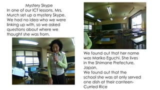 Mystery Skype
In one of our ICT lessons, Mrs.
Murch set up a mystery Skype.
We had no idea who we were
linking up with, so we asked
questions about where we
thought she was from.
We found out that her name
was Mariko Eguchi. She lives
in the Shimane Prefecture,
Japan.
We found out that the
school she was at only served
one dish at their canteen-
Curried Rice
 
