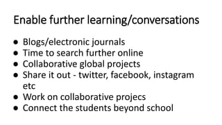 Enable further learning/conversations
● Blogs/electronic journals
● Time to search further online
● Collaborative global projects
● Share it out - twitter, facebook, instagram
etc
● Work on collaborative projecs
● Connect the students beyond school
 