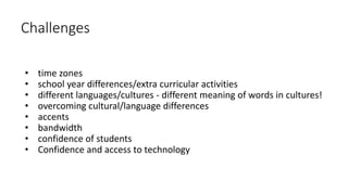 Challenges
• time zones
• school year differences/extra curricular activities
• different languages/cultures - different meaning of words in cultures!
• overcoming cultural/language differences
• accents
• bandwidth
• confidence of students
• Confidence and access to technology
 