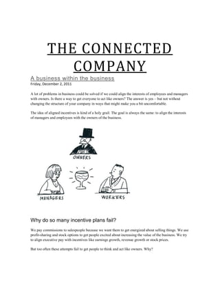 THE CONNECTED
              COMPANY
A business within the business
Friday, December 2, 2011

A lot of problems in business could be solved if we could align the interests of employees and managers
with owners. Is there a way to get everyone to act like owners? The answer is yes – but not without
changing the structure of your company in ways that might make you a bit uncomfortable.

The idea of aligned incentives is kind of a holy grail. The goal is always the same: to align the interests
of managers and employees with the owners of the business.




Why do so many incentive plans fail?
We pay commissions to salespeople because we want them to get energized about selling things. We use
profit-sharing and stock options to get people excited about increasing the value of the business. We try
to align executive pay with incentives like earnings growth, revenue growth or stock prices.

But too often these attempts fail to get people to think and act like owners. Why?
 