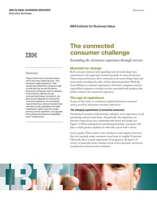 IBM GLoBaL BusIness servIces                                                                                            Electronics
Executive Summary




                                                         IBM Institute for Business Value




                                                         The connected
                                                         consumer challenge
                                                         Extending the electronics experience through services

                                                         Mandate for change
                                                         Both consumer demand and expanding network technology have
           Overview
                                                         contributed to the rapid and continued growth of connected devices.
           Today’s electronics consumers expect          These connected devices allow consumers to do more things faster and
           much more than quality devices – they
                                                         more easily, extending the value of their physical products. With the
           demand a quality experience. Their
           interest has shifted from the device itself   focus shifting to consumer experiences, electronics companies need to
           to what they can do with the device.          expand their expertise to include services associated with products that
           Electronics companies need to capitalize      further enhance the consumer’s experience.
           on this trend by offering not only
           advanced technology via products, but
           also services designed to enhance the         The age of experience
           consumer experience. To successfully          As part of this study, we conducted a global electronics consumer
           expand their focus, device manufacturers      survey, as well as electronics executive interviews:
           will need to build capabilities that foster
           collaboration, glean customer insight,
                                                         The changing expectations of connected consumers
           enhance service operations, and upgrade
           their software development capabilities       Purchasing: Consumers indicated they will place more importance on all
           and IT infrastructure.                        purchasing criteria in the future. In particular, the importance of
                                                         Internet connectivity rises, surpassing both brand and design (see
                                                         Figure 1). When making future purchasing decisions, consumers will
                                                         place a much greater emphasis on what they can do with a device.

                                                         Service quality: When asked to rate satisfaction with aspects of services
                                                         they are currently using, consumers rated most at roughly 50 percent.
                                                         Obviously, there is great opportunity for progress in all aspects of
                                                         service, in particular those relating to how service providers and device
                                                         manufacturers interact with consumers.
 