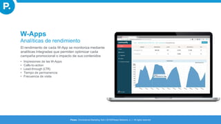 W-Apps
Analíticas de rendimiento
El rendimiento de cada W-App se monitoriza mediante
analíticas integradas que permiten optimizar cada
campaña promocional o impacto de sus contenidos
• Impresiones de las W-Apps
• Calls-to-action
• Lead-through (LTR)
• Tiempo de permanencia
• Frecuencia de visita
Please. Omnichannel Marketing Tech I 2016©Please Networks, s.l. I All rights reserved
 