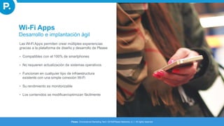 Las Wi-Fi Apps permiten crear múltiples experiencias
gracias a la plataforma de diseño y desarrollo de Please
• Compatibles con el 100% de smartphones
• No requieren actualización de sistemas operativos
• Funcionan en cualquier tipo de infraestructura
existente con una simple conexión Wi-Fi
• Su rendimiento es monitorizable
• Los contenidos se modifican/optimizan fácilmente
Wi-Fi Apps
Desarrollo e implantación ágil
Please. Omnichannel Marketing Tech I 2016©Please Networks, s.l. I All rights reserved
 
