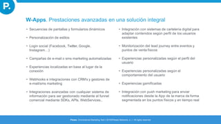 • Secuencias de pantallas y formularios dinámicos
• Personalización de estilos
• Login social (Facebook, Twitter, Google,
Instagram…)
• Campañas de e-mail o sms marketing automatizadas
• Experiencias localizadas en base al lugar de la
conexión
• Webhooks e integraciones con CRM’s y gestores de
e-mail/sms marketing
• Integraciones avanzadas con cualquier sistema de
información para ser gestionado mediante el funnel
comercial mediante SDKs, APIs, WebServices..
• Integración con sistemas de cartelería digital para
adaptar contenidos según perfil de los usuarios
existentes
• Monitorización del lead journey entre eventos y
puntos de venta físicos
• Experiencias personalizadas según el perfil del
usuario
• Experiencias personalizadas según el
comportamiento del usuario
• Experiencias gamificadas
• Integración con push marketing para enviar
notificaciones desde la App de la marca de forma
segmentada en los puntos físicos y en tiempo real
W-Apps. Prestaciones avanzadas en una solución integral
Please. Omnichannel Marketing Tech I 2016©Please Networks, s.l. I All rights reserved
 