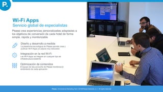 Diseño y desarrollo a medida
La plataforma tecnológica de Please permite crear y
publicar Wi-Fi Apps en plazos muy reducidos
Integración en la red Wi-Fi
Las Wi-FiApps se integran en cualquier tipo de
infraestructura existente
Optimización de contenidos
El equipo de key accounts de Please monitoriza el
rendimiento de cada aplicación
Wi-Fi Apps
Servicio global de especialistas
Please crea experiencias personalizadas adaptadas a
los objetivos de conversión de cada hotel de forma
simple, rápida y monitorizable
Please. Omnichannel Marketing Tech I 2016©Please Networks, s.l. I All rights reserved
 