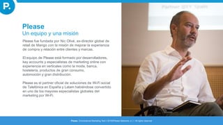 Please
Please. Omnichannel Marketing Tech I 2016©Please Networks, s.l. I All rights reserved
Un equipo y una misión
Please fue fundada por Nic Olivé, ex-director global de
retail de Mango con la misión de mejorar la experiencia
de compra y relación entre clientes y marcas.
El equipo de Please está formado por desarrolladores,
key accounts y especialistas de marketing online con
experiencia en verticales como la moda, banca,
hostelería, productos de gran consumo,
automoción y gran distribución.
Please es el partner oficial de soluciones de Wi-Fi social
de Telefónica en España y Latam habiéndose convertido
en uno de los mayores especialistas globales del
marketing por Wi-Fi.
 
