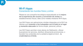 Wi-Fi Apps
Conectando los mundos físico y online
Please es una compañía tecnológica especializada en la mejora
de la experiencia del usuario y conversión de ventas en
establecimientos físicos, tales como hoteles mediante Wi-Fi Apps.
Las Wi-Fi Apps son aplicaciones móviles integradas en la Wi-Fi de
clientes que conectan a los huéspedes con el hotel en el lugar
y momento adecuado de forma simple, personal y eficaz.
Las Wi-Fi Apps permiten crear planes de fidelización, ofrecer
buscadores de servicios, distribuir eficazmente promociones, o
transferir los contenidos de la cartelería digital al móvil…la
creatividad es el límite.
Please. Omnichannel Marketing Tech I 2016©Please Networks, s.l. I All rights reserved
 