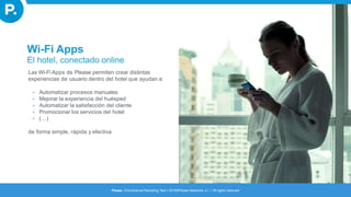 Wi-Fi Apps
El hotel, conectado online
Las Wi-Fi Apps de Please permiten crear distintas
experiencias de usuario dentro del hotel que ayudan a:
• Automatizar procesos manuales
• Mejorar la experiencia del huésped
• Automatizar la satisfacción del cliente
• Promocionar los servicios del hotel
• (…)
de forma simple, rápida y efectiva
Please. Omnichannel Marketing Tech I 2016©Please Networks, s.l. I All rights reserved
 