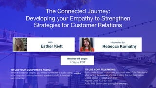 The Connected Journey:
Developing your Empathy to Strengthen
Strategies for Customer Relations
Esther Kieft Rebecca Komathy
With: Moderated by:
TO USE YOUR COMPUTER'S AUDIO:
When the webinar begins, you will be connected to audio using
your computer's microphone and speakers (VoIP). A headset is
recommended.
Webinar will begin:
1:00 pm, PDT
TO USE YOUR TELEPHONE:
If you prefer to use your phone, you must select "Use Telephone"
after joining the webinar and call in using the numbers below.
United States: +1 (562) 247-8422
Access Code: 172-831-559
Audio PIN: Shown after joining the webinar
--OR--
 