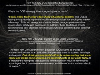 New York City DOE: Social Media Guidelines
http://schools.nyc.gov/NR/rdonlyres/BCF47CED-604B-4FDD-B752-DC2D81504478/0/SMG_FINAL_20130415.pdf

Why is the DOE issuing guidance regarding social media?
“Social media technology offers many educational benefits. The DOE is
issuing this guidance to provide recommended practices for employees to take
advantage of this technology in a manner that encourages professionalism,
responsibility, safety, and awareness. In addition, these Guidelines provide
recommended best practices for employees who use social media for personal
communications.”
New York City DOE: Student Social Media Guidelines
http://schools.nyc.gov/NR/rdonlyres/9765B2DF-9BD5-42AA-8D85-005D0FC8AA23/0/
Student_Social_Media_Guidelines_final_20131223.pdf

“The New York City Department of Education (DOE) works to provide all
students with access to an education that prepares them to succeed in college
and careers. Part of being a successful citizen is understanding that social
media and digital communication are essential parts of our world today. It
is important to recognize that access to information can result in tremendous
advantages, but it can also create new responsibilities of which students should
be aware.”
“Particle Tree” by vanhookc http://www.flickr.com/photos/librariesrock/11909243544/

 