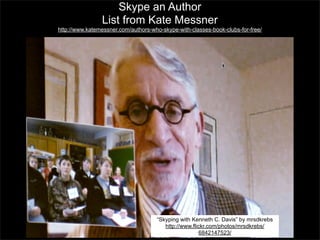 Skype an Author
List from Kate Messner
http://www.katemessner.com/authors-who-skype-with-classes-book-clubs-for-free/

“Skyping with Kenneth C. Davis” by mrsdkrebs
http://www.flickr.com/photos/mrsdkrebs/
6842147523/

 