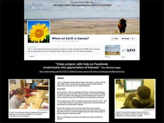 Council Grove MS, KS
http://www.usd417.net/vnews/display.v/SEC/CG%20Middle

“Class project, with help on Facebook,
mushrooms into appreciation of Kansas” -The Wichita Eagle
http://www.kansas.com/2013/02/17/2680422/class-project-with-help-on-facebook.html#storylink=cpy

 