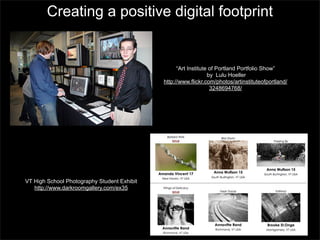 Creating a positive digital footprint

“Art Institute of Portland Portfolio Show”
by Lulu Hoeller
http://www.flickr.com/photos/artinstituteofportland/
3248694768/

VT High School Photography Student Exhibit
http://www.darkroomgallery.com/ex35

 