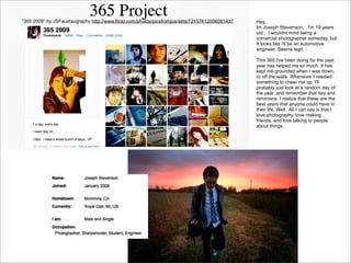 “365 2009” by JSFauxtaugraphy http://www.flickr.com/photos/picsfromjos/sets/72157612006081437

Hey,
Im Joseph Stevenson... I'm 19 years
old... I wouldnt mind being a
comercial photographer someday, but
It looks like i'll be an automotive
engineer. Seems legit.
This 365 I've been doing for the past
year has helped me so much. It has
kept me grounded when I was down,
or off the walls. Whenever I needed
something to cheer me up, I'll
probably just look at a random day of
the year, and remember that day and
reminisce. I realize that these are the
best years that anyone could have in
their life. Well.. All I can say is that I
love photography, love making
friends, and love talking to people
about things.

 
