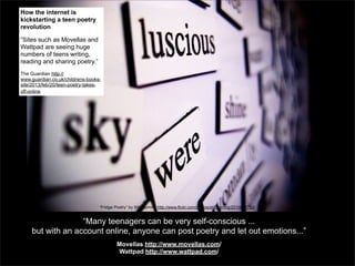 How the internet is
kickstarting a teen poetry
revolution
“Sites such as Movellas and
Wattpad are seeing huge
numbers of teens writing,
reading and sharing poetry.”
The Guardian http://
www.guardian.co.uk/childrens-bookssite/2013/feb/20/teen-poetry-takesoff-online

“Fridge Poetry” by Still Burning http://www.flickr.com/photos/stillburning/2210637782/

“Many teenagers can be very self-conscious ...
but with an account online, anyone can post poetry and let out emotions...”
Movellas http://www.movellas.com/
Wattpad http://www.wattpad.com/

 