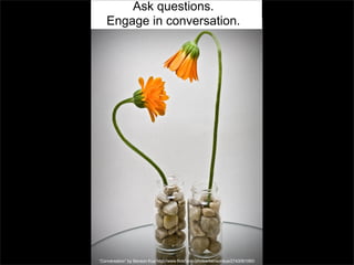 Ask questions.
Engage in conversation.

“Conversation” by Benson Kua http://www.flickr.com/photos/bensonkua/2743081060/

 