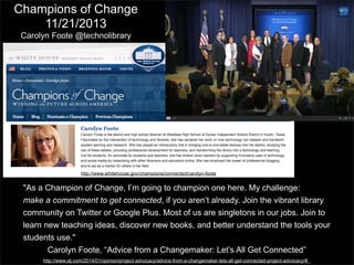 Champions of Change
11/21/2013
Carolyn Foote @technolibrary

http://www.whitehouse.gov/champions/connected/carolyn-foote

"As a Champion of Change, I’m going to champion one here. My challenge:
make a commitment to get connected, if you aren’t already. Join the vibrant library
community on Twitter or Google Plus. Most of us are singletons in our jobs. Join to
learn new teaching ideas, discover new books, and better understand the tools your
students use."
Carolyn Foote, “Advice from a Changemaker: Let’s All Get Connected”
http://www.slj.com/2014/01/opinion/project-advocacy/advice-from-a-changemaker-lets-all-get-connected-project-advocacy/#_

 