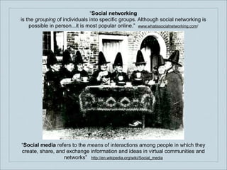 “Social networking
is the grouping of individuals into specific groups. Although social networking is
possible in person...it is most popular online.” www.whatissocialnetworking.com/

“Social media refers to the means of interactions among people in which they
create, share, and exchange information and ideas in virtual communities and
networks” http://en.wikipedia.org/wiki/Social_media

 