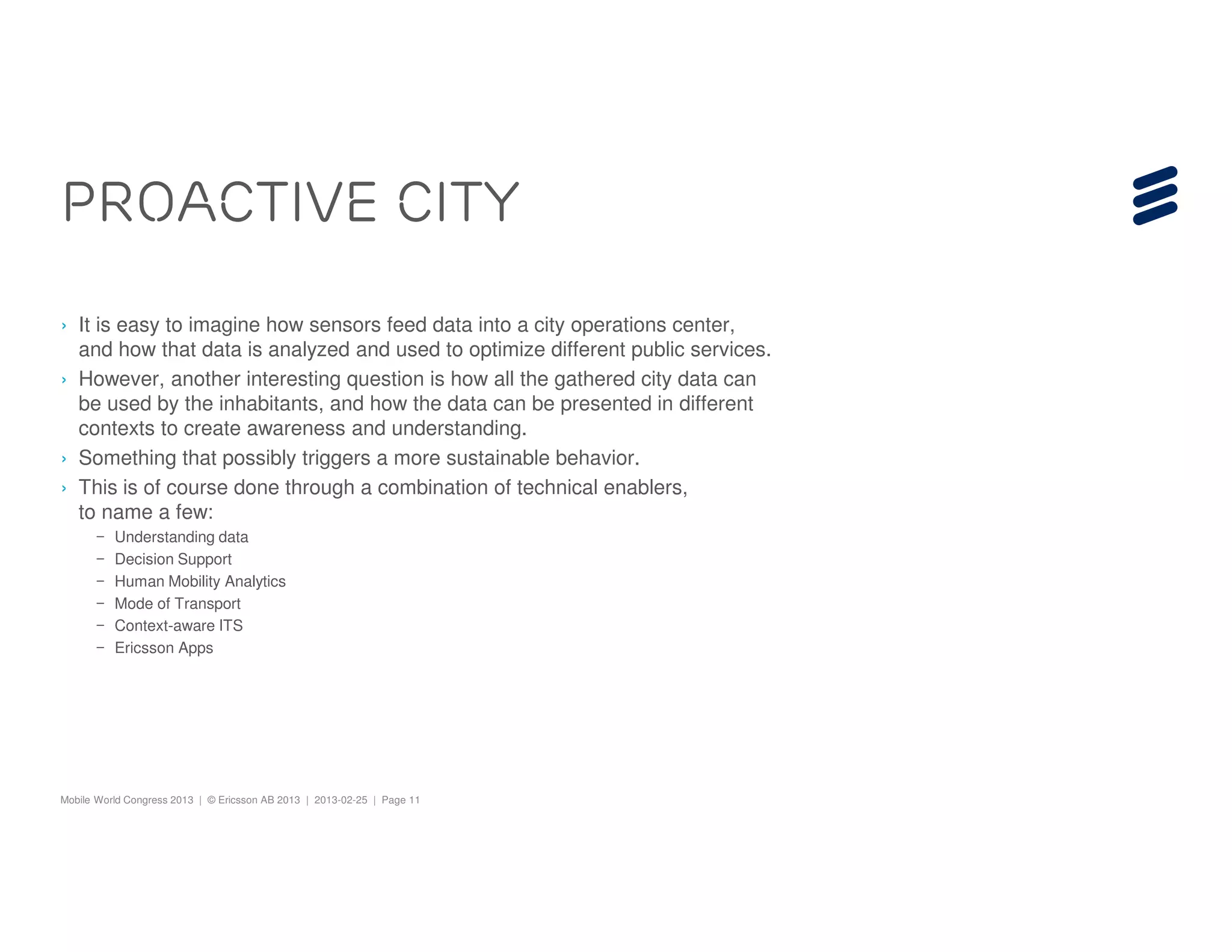 Proactive City
› It is easy to imagine how sensors feed data into a city operations center,
  and how that data is analyzed and used to optimize different public services.
› However, another interesting question is how all the gathered city data can
  be used by the inhabitants, and how the data can be presented in different
  contexts to create awareness and understanding.
› Something that possibly triggers a more sustainable behavior.
› This is of course done through a combination of technical enablers,
  to name a few:
       –   Understanding data
       –   Decision Support
       –   Human Mobility Analytics
       –   Mode of Transport
       –   Context-aware ITS
       –   Ericsson Apps




Mobile World Congress 2013 | © Ericsson AB 2013 | 2013-02-25 | Page 11
 