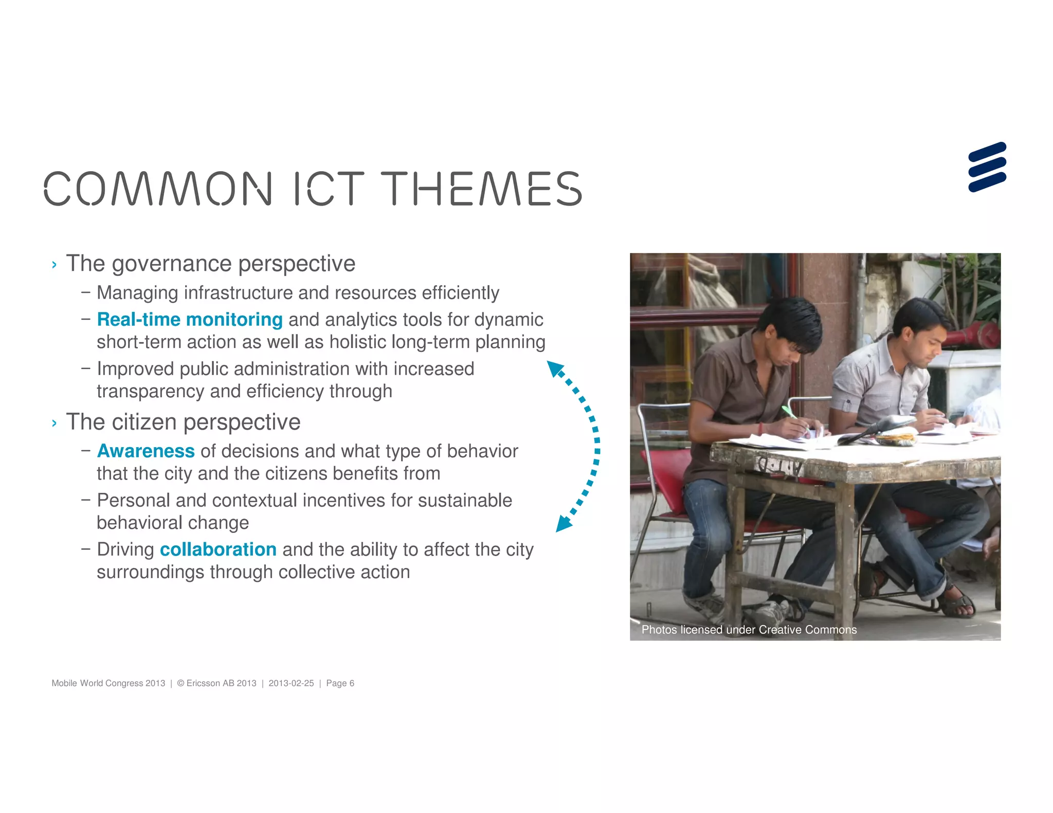 COMMON ICT THEMES
› The governance perspective
      – Managing infrastructure and resources efficiently
      – Real-time monitoring and analytics tools for dynamic
        short-term action as well as holistic long-term planning
      – Improved public administration with increased
        transparency and efficiency through
› The citizen perspective
      – Awareness of decisions and what type of behavior
        that the city and the citizens benefits from
      – Personal and contextual incentives for sustainable
        behavioral change
      – Driving collaboration and the ability to affect the city
        surroundings through collective action

                                                                        Photos licensed under Creative Commons



Mobile World Congress 2013 | © Ericsson AB 2013 | 2013-02-25 | Page 6
 
