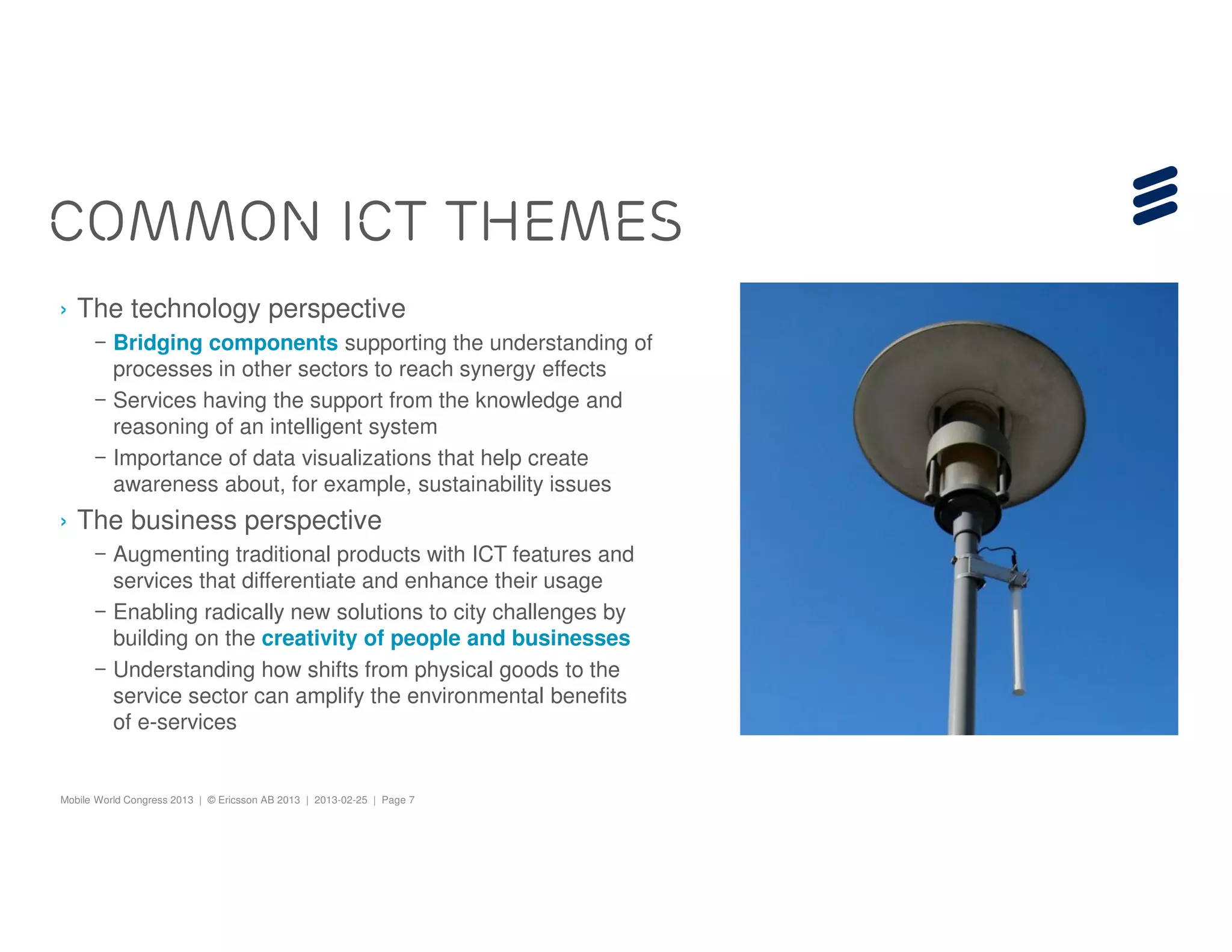 COMMON ICT THEMES
› The technology perspective
      – Bridging components supporting the understanding of
        processes in other sectors to reach synergy effects
      – Services having the support from the knowledge and
        reasoning of an intelligent system
      – Importance of data visualizations that help create
        awareness about, for example, sustainability issues
› The business perspective
      – Augmenting traditional products with ICT features and
        services that differentiate and enhance their usage
      – Enabling radically new solutions to city challenges by
        building on the creativity of people and businesses
      – Understanding how shifts from physical goods to the
        service sector can amplify the environmental benefits
        of e-services


Mobile World Congress 2013 | © Ericsson AB 2013 | 2013-02-25 | Page 7
 