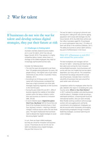 13
2.1 Challenges in finding talent
Australian and New Zealand business leaders
are in a war for talent, which has only just
begun (Sorrell, 2013). They operate in a highly-
competitive labour market, where there is a
shortage of the skilled employees they need for
increasingly sophisticated business tasks.
Consider the following facts:
•	The next five years are projected to see fewer
than 125 people exiting education for every 100
people retiring – the highest ratio of job market
retirements to new entries in Australia’s history
(Deloitte, 2011)
•	According to an AI Group survey in 2010,
nearly half of all businesses considered that
there was a high to extreme risk of the skills
shortages impacting negatively on their business
in the next five years
•	During the year ended 30 June 2011, 20% of
business reported the inability to find skilled
workers within the labour market or within
their own business as a barrier to innovation
(ABS, 2012b)
•	A recent Deloitte report, Digital Disruption:
Short Fuse, Big Bang? (2012c) found that one
third of the Australian economy faces a ‘short
fuse, big bang’ scenario – meaning a dramatic
change in revenue sources within the next three
years. The report emphasised that businesses
need to elevate their digital strategies to avoid
becoming digital ‘road kill’.
In sum, there are fewer skilled employees,
but they are critical for innovation and business
success. If businesses do not win the war for
talent and develop serious digital strategies,
they put their future at risk.
The war for talent is not going to diminish over
the long term. Falling birth rates and the ageing
population will increase skill shortages into the
future (Sorrell, 2013). By 2030 there will be over
five million Australians aged 55–70 and based
on current participation rates only 1.73 million of
them will still be in the workforce (Deloitte, 2011).
The ability for business to attract talent will be a
key point of differentiation in the future.
Only 62% of businesses in mid-2012
were around five years earlier
The best workplaces and managers will win
the war for talent – attracting and retaining the
best talent and running the most innovative
and profitable businesses. Some businesses will
survive with low cost models that are less talent-
dependent, but many will not. The competitive
environment has always reduced the survival
rate of businesses. Consider that in mid-2012,
only 62% of businesses that were around five
years earlier were still around.
Competition will be for employees rather than for
jobs. Deloitte’s first report in its Building the Lucky
Country series, Where is Your Next Worker?
in 2011 outlined the problem and what businesses
could do about it. Strategies include recruiting a
web-based workforce, comprising both local and
international workers, who can work remotely.
More flexible working conditions will encourage
workers who are juggling work and family
commitments into employment. Employees can
also be sourced within businesses, encouraging
and promoting employees through innovative
leadership strategies, succession planning and
career strategies.
2	 War for talent
If businesses do not win the war for
talent and develop serious digital
strategies, they put their future at risk
 