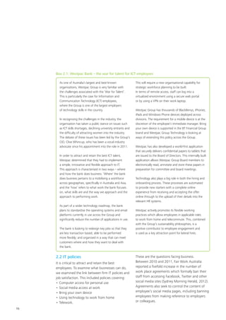15
Box 2.1: Westpac Bank – the war for talent for ICT employees
As one of Australia’s largest and best-known
organisations, Westpac Group is very familiar with
the challenges associated with the ‘War for Talent’.
This is particularly the case for Information and
Communication Technology (ICT) employees,
where the Group is one of the largest employers
of technology skills in the country.
In recognising the challenges in the industry, the
organisation has taken a public stance on issues such
as ICT skills shortages, declining university entrants and
the difficulty of attracting women into the industry.
The debate of these issues has been led by the Group’s
CIO, Clive Whincup, who has been a vocal industry
advocate since his appointment into the role in 2011.
In order to attract and retain the best ICT talent,
Westpac determined that they had to implement
a simple, innovative and flexible approach to IT.
This approach is characterised in two ways – where
and how the bank does business. ‘Where’ the bank
does business pertains to a mobilising a workforce
across geographies, specifically in Australia and Asia,
and the ‘how’ refers to what work the bank focuses
on, what skills are and the way we approach and the
approach to performing work.
As part of a wider technology roadmap, the bank
plans to standardise the operating systems and email
platforms currently in use across the Group and
significantly reduce the number of applications in use.
The bank is looking to redesign key jobs so that they
are less transaction based; able to be performed
more flexibly; and organised in a way that can meet
customers where and how they want to deal with
the bank.
This will require a new organisational capability for
strategic workforce planning to be built.
In terms of remote access, staff can log into a
virtualized environment using a secure web portal
or by using a VPN on their work laptop.
Westpac Group has thousands of BlackBerrys, iPhones,
iPads and Windows Phone devices deployed across
divisions. The requirement for a mobile device is at the
discretion of the employee’s immediate manager. Bring
your own device is supported in the BT Financial Group
brand and Westpac Group Technology is looking at
ways of extending this policy across the Group.
Westpac has also developed a world-first application
that securely delivers confidential papers to tablets that
are issued to the Board of Directors. This internally built
application allows Westpac Group Board members to
electronically read, annotate and store these papers in
preparation for committee and board meetings.
Technology also plays a big role in both the hiring and
onboarding process. These processes are automated
to provide new starters with a complete online
experience from receiving and accepting the offer
online through to the upload of their details into the
relevant HR systems.
Westpac actively promotes its flexible working
practices which allow employees in applicable roles
to work from home and telecommute. This, combined
with the Group’s sustainability philosophies, is a
positive contributor to employee engagement and
is used as a key attraction point for lateral hires.
2.2 IT policies
It is critical to attract and retain the best
employees. To examine what businesses can do,
we examined the link between firm IT policies and
job satisfaction. This included policies covering:
•	Computer access for personal use
•	Social media access at work
•	Bring your own device
•	Using technology to work from home
•	Telework.
These are the questions facing business.
Between 2010 and 2011, Fair Work Australia
reported a fivefold increase in the number of
work place agreements which formally ban their
staff from accessing Facebook, Twitter and other
social media sites (Sydney Morning Herald, 2012).
Agreements also seek to control the content of
employee’s social media pages, including banning
employees from making reference to employers
or colleagues.
 