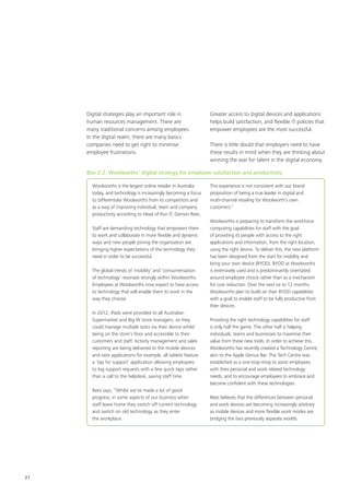 21
Woolworths is the largest online retailer in Australia
today, and technology is increasingly becoming a focus
to differentiate Woolworths from its competitors and
as a way of improving individual, team and company
productivity according to Head of Run IT, Damon Rees.
Staff are demanding technology that empowers them
to work and collaborate in more flexible and dynamic
ways and new people joining the organisation are
bringing higher expectations of the technology they
need in order to be successful.
The global trends of ‘mobility’ and ‘consumerisation
of technology’ resonate strongly within Woolworths.
Employees at Woolworths now expect to have access
to technology that will enable them to work in the
way they choose.
In 2012, iPads were provided to all Australian
Supermarket and Big W store managers, so they
could manage multiple tasks via their device whilst
being on the store’s floor and accessible to their
customers and staff. Activity management and sales
reporting are being delivered to the mobile devices
and new applications for example, all tablets feature
a ‘tap for support’ application allowing employees
to log support requests with a few quick taps rather
than a call to the helpdesk, saving staff time.
Rees says, “Whilst we’ve made a lot of good
progress, in some aspects of our business when
staff leave home they switch off current technology
and switch on old technology as they enter
the workplace.
This experience is not consistent with our brand
proposition of being a true leader in digital and
multi-channel retailing for Woolworth’s own
customers.”
Woolworths is preparing to transform the workforce
computing capabilities for staff with the goal
of providing its people with access to the right
applications and information, from the right location,
using the right device. To deliver this, the new platform
has been designed from the start for mobility and
bring your own device (BYOD). BYOD at Woolworths
is extensively used and is predominantly orientated
around employee choice rather than as a mechanism
for cost reduction. Over the next six to 12 months,
Woolworths plan to build on their BYOD capabilities
with a goal to enable staff to be fully productive from
their devices.
Providing the right technology capabilities for staff
is only half the game. The other half is helping
individuals, teams and businesses to maximise their
value from these new tools. In order to achieve this,
Woolworths has recently created a Technology Centre,
akin to the Apple Genius Bar. The Tech Centre was
established as a one-stop-shop to assist employees
with their personal and work related technology
needs, and to encourage employees to embrace and
become confident with these technologies.
Rees believes that the differences between personal
and work devices are becoming increasingly arbitrary
as mobile devices and more flexible work modes are
bridging the two previously separate worlds.
Digital strategies play an important role in
human resources management. There are
many traditional concerns among employees.
In the digital realm, there are many basics
companies need to get right to minimise
employee frustrations.
Greater access to digital devices and applications
helps build satisfaction, and flexible IT policies that
empower employees are the most successful.
There is little doubt that employers need to have
these results in mind when they are thinking about
winning the war for talent in the digital economy.
Box 2.2: Woolworths’ digital strategy for employee satisfaction and productivity
 