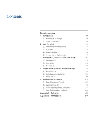 Contents
Executive summary	 1
1	Introduction	 9
	 1.1	Framework for analysis	 9
	 1.2	Scope of this report	 10
2	 War for talent	 13
	 2.1	Challenges in finding talent	 13
	 2.2	IT policies	 15
	 2.3	Devices and uses	 18
	 2.4	A hierarchy of digital needs	 19
3	 Collaboration, innovation and productivity	 25
	 3.1	Collaboration	 25
	 3.2	Innovation	 26
	 3.3	Productivity	 28
4	 Digital trends: pace and drivers of change	 33
	 4.1	Rapid change	 33
	 4.2	Individuals driving change	 35
	 4.3	Other trends	 39
5	 Business digital roadmap	 43
	 5.1	Digital hierarchy of needs	 43
	 5.2	What can you do?	 44
	 5.3	What are the potential outcomes?	 47
	 5.4	Digital technologies explained	 48
Appendix A – References	 49
Appendix B – Methodology	 50
 