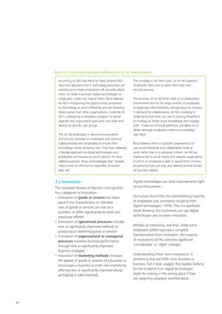 27
According to CIO Julia Raue Air New Zealand (NZ)
takes the approach that if technology processes are
seamless and simple employees will naturally adopt
them. So while it provides digital technologies to
employees it does not impose them. Raue believes
Air NZ is recognising the opportunities presented
by technology to work differently and are adopting
these sooner than other organisations. Currently Air
NZ is undergoing a workplace program to better
segment the organisation and tailor user tools and
devices to specific user groups.
The Air NZ philosophy is about ensuring safety
and security amongst its employees and working
collaboratively with employees to ensure their
technology needs are being met. They have adopted
a flexible approach to digital technologies and
employees can request access to devices for work
related purposes. Raue acknowledges that “people
need access to information regardless of where
they are”.
The workday is not 9am–5pm, so Air NZ supports
employees who wish to work from their own
secured devices.
The business of Air NZ lends itself to a collaborative
environment due to the large number of employees
at dispersed office locations. Recognising the increase
in demand for collaboration, Air NZ is looking to
understand how they can use its existing SharePoint
technology to better share knowledge and manage
skills. “Evolution of social platforms will allow us to
better leverage employees collective knowledge”
says Raue.
Raue believes there is a greater preparedness to
use social enterprise and collaboration tools at
work rather than in a personal context. Air NZ has
implemented a social media and website usage policy
in which an employee is able to spend thirty minutes
on personal tasks per day; any additional time should
be business related.
Box 3.2: Fostering employee collaboration at Air New Zealand
3.2 Innovation
The Australian Bureau of Statistics distinguishes
four categories of innovation:
•	Innovation of goods or services has taken
place if the characteristics or intended
uses of goods or services are new to a
business, or differ significantly to what was
previously offered
•	Innovation of operational processes includes
new or significantly improved methods of
producing or delivering goods or services
•	Innovation of organisational or managerial
processes improves business performance
through new or significantly improved
business strategies
•	Innovation of marketing methods increases
the appeal of goods or services of a business or
encourages a business to enter new markets by
offering new or significantly improved design,
packaging or sales methods.
Digital technologies can drive improvements right
across the business.
Our survey found that the overwhelming majority
of employees saw innovation resulting from
digital technologies – 87%. This is a significant
result showing that businesses can use digital
technologies and increase innovation.
Perhaps as interesting, was that, while some
employees (20%) reported a complete
transformation from innovation, the majority
of innovations (67%) were less significant
‘considerable’ or ‘slight’ changes.
Understanding these ‘mini-innovations’ is
something that will differ from business to
business, but it does suggest that leaders looking
for the dividend from digital technologies
might be looking in the wrong place if they
are expecting complete transformation.
 