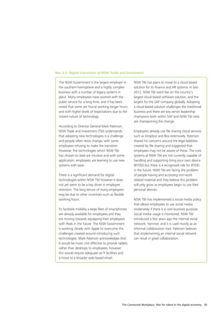 The Connected Workplace: War for talent in the digital economy 30
The NSW Government is the largest employer in
the southern hemisphere and a highly complex
business with a number of legacy systems in
place. Many employees have worked with the
public service for a long time, and it has been
noted that some are found working longer hours
and with higher levels of expectations due to the
instant nature of technology.
According to Director General Mark Paterson,
NSW Trade and Investment (T&I) understands
that adopting new technologies is a challenge
and people often resist change, with some
employees refusing to make the transition.
However, the technologies which NSW T&I
has chosen to date are intuitive and with some
application, employees are learning to use new
systems with ease.
There is a significant demand for digital
technologies within NSW T&I however it does
not yet seem to be a key driver in employee
retention. The long tenure of many employees
may be due to other incentives such as flexible
working hours.
To facilitate mobility a large fleet of smartphones
are already available for employees and they
are moving towards equipping their employees
with iPads in the future. The NSW Government
is working closely with Apple to overcome the
challenges created around introducing such
technologies. Mark Paterson acknowledges that
it would be more cost effective to provide tablets
rather than desktops to employees; however
this would require adequate wi-fi facilities and
a move to a broader web based email.
NSW T&I has plans to move to a cloud based
solution for its finance and HR systems. In late
2012, NSW T&I went live on the country’s
largest cloud based software solution, and the
largest for the SAP company globally. Adopting
a cloud based solution challenges the traditional
business and there are key senior leadership
champions both within SAP and NSW T&I who
are championing the change.
Employees already use file sharing cloud services
such as Dropbox and Box extensively. Paterson
shared his concerns around the legal liabilities
created by file sharing and suggested that
employees may not be aware of these. The core
systems at NSW T&I are not currently capable of
handling and supporting bring your own device
(BYOD) but there is a recognised role for BYOD
in the future. NSW T&I are facing the problem
of people having and accessing non-work
related material and they believe this problem
will only grow as employees begin to use their
personal devices.
NSW T&I has implemented a social media policy
that allows employees to use social media
moderately if there is a core business purpose.
Social media usage is monitored. NSW T&I
introduced a few years ago the internal social
network, Yammer, and it is used mostly as an
informal collaboration tool. Paterson believes
that implementing an internal social network
can result in great collaboration.
Box 3.3: Digital transitions at NSW Trade and Investment
 