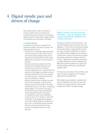 33
4	 Digital trends: pace and
drivers of change
We recognise that this report is the latest in
a series of reports that try to measure and
understand the pace of change in the emerging
digital economy. The ABS tracks changes through
its Household Use of Information Technology
4.1 Rapid change
A Deloitte Access Economics report (2012a)
outlined key trends in the pace of change in the
emerging digital economy:
•	Companies are increasingly integrating mobile
into their businesses as part of both internal
and external digital strategies. Nearly half of
organisations surveyed expect to offer mobile
applications to customers in the next three to
five years
•	Consumers are driving change. One of the
key themes of the digital revolution is the
empowerment of consumers. Meeting
consumer expectations is an important driver for
adoption of technology in businesses. Business
surveyed indicated that this is more important
than reducing costs, increasing revenue and
matching competitors’ offerings
•	Another important driver of digital innovation
within firms is employees. They are gaining
familiarity with new technology as consumers
and transferring this to their work – accelerating
digital adoption. This transfer is best seen in
the trend of bring-your own device (BYOD),
where employees bring their own laptop
or smartphone to work and are allowed to
connect to the firm’s IT network. In 2012 half
of Australia’s firms already allow employees
to bring their laptop, tablet or smartphone to
work. That is a remarkable change compared
with the constrictive IT policies that were
common in Australian business just a few
years ago.
Digital trends are not just about new
technology – they are changing work,
creating more flexible workplaces and
working conditions
Changing in the human resources function – the
way that employees work and interact with their
employers – is one of the most significant changes
that has taken place. A majority (81%) of senior
executives surveyed by KPMG (2012) indicated
that effective talent management was important
to performance. Many of the executives surveyed
had already implemented changes to their HR
function – 69% were now providing web-based
or mobile HR platforms for their employees and
68% were using these platforms to capture and
evaluate employee performance and evaluate
workplace skills.
In the past two years alone, there have been some
major increases in employee use of a range of
digital devices and applications.
While tablets were provided to a relatively small
share of respondents, the share has more than
doubled over the past two years. Work-issued
smartphones and Wi-Fi also grew strongly.
 