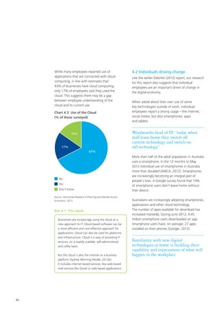 35
While many employees reported use of
applications that are connected with cloud
computing, in line with estimates that
43% of businesses have cloud computing,
only 17% of employees said they used the
cloud. This suggests there may be a gap
between employee understanding of the
cloud and its current use.
No
Yes
Don’t know
67%
17%
15%
Source: Stancombe Research & Planning and Deloitte Access
Economics, 2013
Chart 4.3: Use of the Cloud
(% of those surveyed)
Box 4.1: The cloud
Businesses are increasingly using the cloud as a
new approach to IT. Cloud-based software can be
a more efficient and cost-effective approach for
applications. Cloud can also be used for platforms
and infrastructure. Cloud is a way of providing IT
services, on a readily scalable, self-administered
and utility basis.
But the cloud is also the internet as a business
platform (Sydney Morning Herald, 2012b).
It includes internet based services, like web based
mail services like Gmail or web based applications.
4.2 Individuals driving change
Like the earlier Deloitte (2012) report, our research
for this report also suggests that individual
employees are an important driver of change in
the digital economy.
When asked about their own use of some
key technologies outside of work, individual
employees report a strong usage – the internet,
social media, but also smartphones, apps
and tablets.
Woolworths head of IT: “today when
staff leave home they switch off
current technology and switch on
old technology”
More than half of the adult population in Australia
uses a smartphone. In the 12 months to May
2012 individual use of smartphones in Australia
more than doubled (AMCA, 2012). Smartphones
are increasingly becoming an integral part of
people’s lives. A Google survey found that 74%
of smartphone users don’t leave home without
their device.
Australians are increasingly adopting smartphones,
applications and other cloud technology.
The number of apps available for download has
increased markedly. During June 2012, 4.45
million smartphone users downloaded an app.
Smartphone users have, on average, 27 apps
installed on their phones (Google, 2012).
Familiarity with new digital
technologies at home is building their
capability and expectations of what will
happen in the workplace
 