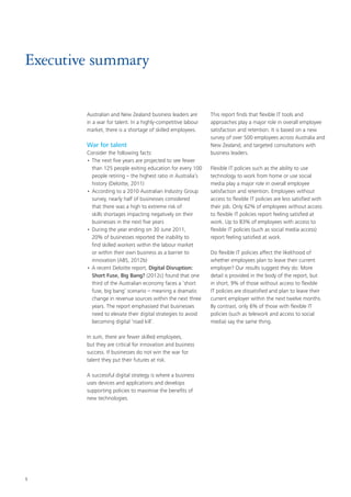 1
Executive summary
Australian and New Zealand business leaders are
in a war for talent. In a highly-competitive labour
market, there is a shortage of skilled employees.
War for talent
Consider the following facts:
•	The next five years are projected to see fewer
than 125 people exiting education for every 100
people retiring – the highest ratio in Australia’s
history (Deloitte, 2011)
•	According to a 2010 Australian Industry Group
survey, nearly half of businesses considered
that there was a high to extreme risk of
skills shortages impacting negatively on their
businesses in the next five years
•	During the year ending on 30 June 2011,
20% of businesses reported the inability to
find skilled workers within the labour market
or within their own business as a barrier to
innovation (ABS, 2012b)
•	A recent Deloitte report, Digital Disruption:
Short Fuse, Big Bang? (2012c) found that one
third of the Australian economy faces a ‘short
fuse, big bang’ scenario – meaning a dramatic
change in revenue sources within the next three
years. The report emphasised that businesses
need to elevate their digital strategies to avoid
becoming digital ‘road kill’.
In sum, there are fewer skilled employees,
but they are critical for innovation and business
success. If businesses do not win the war for
talent they put their futures at risk.
A successful digital strategy is where a business
uses devices and applications and develops
supporting policies to maximise the benefits of
new technologies.
This report finds that flexible IT tools and
approaches play a major role in overall employee
satisfaction and retention. It is based on a new
survey of over 500 employees across Australia and
New Zealand, and targeted consultations with
business leaders.
Flexible IT policies such as the ability to use
technology to work from home or use social
media play a major role in overall employee
satisfaction and retention. Employees without
access to flexible IT policies are less satisfied with
their job. Only 62% of employees without access
to flexible IT policies report feeling satisfied at
work. Up to 83% of employees with access to
flexible IT policies (such as social media access)
report feeling satisfied at work.
Do flexible IT policies affect the likelihood of
whether employees plan to leave their current
employer? Our results suggest they do. More
detail is provided in the body of the report, but
in short, 9% of those without access to flexible
IT policies are dissatisfied and plan to leave their
current employer within the next twelve months.
By contrast, only 6% of those with flexible IT
policies (such as telework and access to social
media) say the same thing.
 