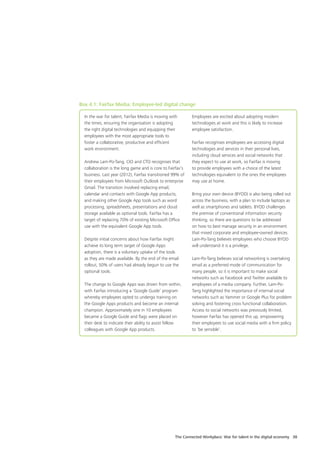 The Connected Workplace: War for talent in the digital economy 38
In the war for talent, Fairfax Media is moving with
the times, ensuring the organisation is adopting
the right digital technologies and equipping their
employees with the most appropriate tools to
foster a collaborative, productive and efficient
work environment.
Andrew Lam-Po-Tang, CIO and CTO recognises that
collaboration is the long game and is core to Fairfax’s
business. Last year (2012), Fairfax transitioned 99% of
their employees from Microsoft Outlook to enterprise
Gmail. The transition involved replacing email,
calendar and contacts with Google App products,
and making other Google App tools such as word
processing, spreadsheets, presentations and cloud
storage available as optional tools. Fairfax has a
target of replacing 70% of existing Microsoft Office
use with the equivalent Google App tools.
Despite initial concerns about how Fairfax might
achieve its long term target of Google Apps
adoption, there is a voluntary uptake of the tools
as they are made available. By the end of the email
rollout, 50% of users had already begun to use the
optional tools.
The change to Google Apps was driven from within,
with Fairfax introducing a ‘Google Guide’ program
whereby employees opted to undergo training on
the Google Apps products and become an internal
champion. Approximately one in 10 employees
became a Google Guide and flags were placed on
their desk to indicate their ability to assist fellow
colleagues with Google App products.
Employees are excited about adopting modern
technologies at work and this is likely to increase
employee satisfaction.
Fairfax recognises employees are accessing digital
technologies and services in their personal lives,
including cloud services and social networks that
they expect to use at work, so Fairfax is moving
to provide employees with a choice of the latest
technologies equivalent to the ones the employees
may use at home.
Bring your own device (BYOD) is also being rolled out
across the business, with a plan to include laptops as
well as smartphones and tablets. BYOD challenges
the premise of conventional information security
thinking, so there are questions to be addressed
on how to best manage security in an environment
that mixed corporate and employee-owned devices.
Lam-Po-Tang believes employees who choose BYOD
will understand it is a privilege.
Lam-Po-Tang believes social networking is overtaking
email as a preferred mode of communication for
many people, so it is important to make social
networks such as Facebook and Twitter available to
employees of a media company. Further, Lam-Po-
Tang highlighted the importance of internal social
networks such as Yammer or Google Plus for problem
solving and fostering cross functional collaboration.
Access to social networks was previously limited,
however Fairfax has opened this up, empowering
their employees to use social media with a firm policy
to ‘be sensible’.
Box 4.1: Fairfax Media: Employee-led digital change
 