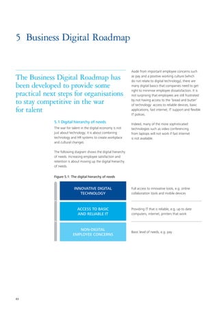 43
5	 Business Digital Roadmap
5.1 Digital hierarchy of needs
The war for talent in the digital economy is not
just about technology; it is about combining
technology and HR systems to create workplace
and cultural changes.
The following diagram shows the digital hierarchy
of needs. Increasing employee satisfaction and
retention is about moving up the digital hierarchy
of needs.
Aside from important employee concerns such
as pay and a positive working culture (which
do not relate to digital technology), there are
many digital basics that companies need to get
right to minimise employee dissatisfaction. It is
not surprising that employees are still frustrated
by not having access to the ‘bread and butter’
of technology: access to reliable devices, basic
applications, fast internet, IT support and flexible
IT polices.
Indeed, many of the more sophisticated
technologies such as video conferencing
from laptops will not work if fast Internet
is not available.
The Business Digital Roadmap has
been developed to provide some
practical next steps for organisations
to stay competitive in the war
for talent
Figure 5.1: The digital hierarchy of needs
INNOVATIVE DIGITAL
TECHNOLOGY
ACCESS TO BASIC
AND RELIABLE IT
NON-DIGITAL
EMPLOYEE CONCERNS
Full access to innovative tools, e.g. online
collaboration tools and mobile devices
Providing IT that is reliable, e.g. up to date
computers, internet, printers that work
Basic level of needs, e.g. pay
 
