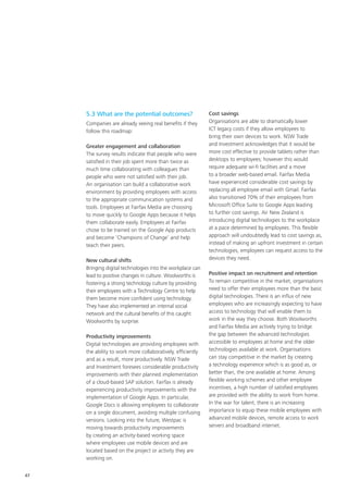 47
5.3 What are the potential outcomes?
Companies are already seeing real benefits if they
follow this roadmap:
Greater engagement and collaboration
The survey results indicate that people who were
satisfied in their job spent more than twice as
much time collaborating with colleagues than
people who were not satisfied with their job.
An organisation can build a collaborative work
environment by providing employees with access
to the appropriate communication systems and
tools. Employees at Fairfax Media are choosing
to move quickly to Google Apps because it helps
them collaborate easily. Employees at Fairfax
chose to be trained on the Google App products
and become ‘Champions of Change’ and help
teach their peers.
New cultural shifts
Bringing digital technologies into the workplace can
lead to positive changes in culture. Woolworths is
fostering a strong technology culture by providing
their employees with a Technology Centre to help
them become more confident using technology.
They have also implemented an internal social
network and the cultural benefits of this caught
Woolworths by surprise.
Productivity improvements
Digital technologies are providing employees with
the ability to work more collaboratively, efficiently
and as a result, more productively. NSW Trade
and Investment foresees considerable productivity
improvements with their planned implementation
of a cloud-based SAP solution. Fairfax is already
experiencing productivity improvements with the
implementation of Google Apps. In particular,
Google Docs is allowing employees to collaborate
on a single document, avoiding multiple confusing
versions. Looking into the future, Westpac is
moving towards productivity improvements
by creating an activity-based working space
where employees use mobile devices and are
located based on the project or activity they are
working on.
Cost savings
Organisations are able to dramatically lower
ICT legacy costs if they allow employees to
bring their own devices to work. NSW Trade
and Investment acknowledges that it would be
more cost effective to provide tablets rather than
desktops to employees; however this would
require adequate wi-fi facilities and a move
to a broader web-based email. Fairfax Media
have experienced considerable cost savings by
replacing all employee email with Gmail. Fairfax
also transitioned 70% of their employees from
Microsoft Office Suite to Google Apps leading
to further cost savings. Air New Zealand is
introducing digital technologies to the workplace
at a pace determined by employees. This flexible
approach will undoubtedly lead to cost savings as,
instead of making an upfront investment in certain
technologies, employees can request access to the
devices they need.
Positive impact on recruitment and retention
To remain competitive in the market, organisations
need to offer their employees more than the basic
digital technologies. There is an influx of new
employees who are increasingly expecting to have
access to technology that will enable them to
work in the way they choose. Both Woolworths
and Fairfax Media are actively trying to bridge
the gap between the advanced technologies
accessible to employees at home and the older
technologies available at work. Organisations
can stay competitive in the market by creating
a technology experience which is as good as, or
better than, the one available at home. Among
flexible working schemes and other employee
incentives, a high number of satisfied employees
are provided with the ability to work from home.
In the war for talent, there is an increasing
importance to equip these mobile employees with
advanced mobile devices, remote access to work
servers and broadband internet.
 