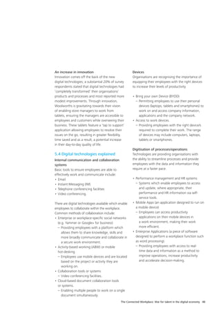 The Connected Workplace: War for talent in the digital economy 48
An increase in innovation
Innovation comes off the back of the new
digital technologies; a substantial 20% of survey
respondents stated that digital technologies had
‘completely transformed’ their organisations’
products and processes and most reported more
modest improvements. Through innovation,
Woolworths is gravitating towards their vision
of enabling store managers to work from
tablets, ensuring the managers are accessible to
employees and customers while overseeing their
business. These tablets feature a ‘tap to support’
application allowing employees to resolve their
issues on the go, resulting in greater flexibility,
time saved and as a result, a potential increase
in their day-to-day quality of life.
5.4 Digital technologies explained
Internal communication and collaboration
systems
Basic tools to ensure employees are able to
effectively work and communicate include:
•	Email
•	Instant Messaging (IM)
•	Telephone conferencing facilities
•	Video conferencing.
There are digital technologies available which enable
employees to collaborate within the workplace.
Common methods of collaboration include:
•	Enterprise or workplace-specific social networks
(e.g. Yammer or Google+ for business)
–	Providing employees with a platform which
allows them to share knowledge, skills and
more broadly communicate and collaborate in
a secure work environment.
•	Activity-based working (ABW) or mobile
hot-desking
–	Employees use mobile devices and are located
based on the project or activity they are
working on.
•	Collaboration tools or systems
–	Video conferencing facilities.
•	Cloud-based document collaboration tools
or systems.
–	Enabling multiple people to work on a single
document simultaneously.
Devices
Organisations are recognising the importance of
equipping their employees with the right devices
to increase their levels of productivity.
•	Bring your own Device (BYOD)
–	Permitting employees to use their personal
devices (laptops, tablets and smartphones) to
work on and access company information,
applications and the company network.
•	Access to work devices.
–	Providing employees with the right device/s
required to complete their work. The range
of devices may include computers, laptops,
tablets or smartphones.
Digitisation of processes/operations
Technologies are providing organisations with
the ability to streamline processes and provide
employees with the data and information they
require at a faster pace.
•	Performance management and HR systems
–	Systems which enable employees to access
and update, where appropriate, their
performance and HR information via self-
service tools.
•	Mobile Apps (an application designed to run on
a mobile device)
–	Employees can access productivity
applications on their mobile devices in
a work environment, making their work
more efficient.
•	Enterprise Applications (a piece of software
designed to perform a workplace function such
as word processing).
–	Providing employees with access to real-
time data and information as a method to
improve operations, increase productivity
and accelerate decision-making.
 