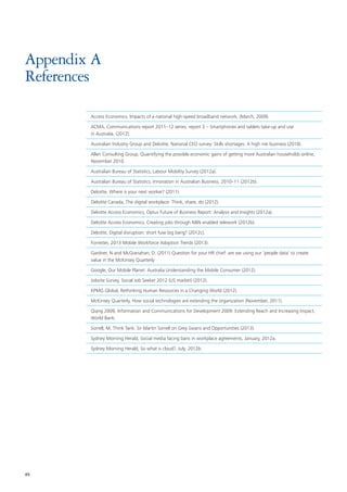 49
Appendix A
References
Access Economics, Impacts of a national high-speed broadband network, (March, 2009).
ACMA, Communications report 2011–12 series, report 3 – Smartphones and tablets take-up and use
in Australia, (2012).
Australian Industry Group and Deloitte, National CEO survey: Skills shortages: A high risk business (2010).
Allen Consulting Group, Quantifying the possible economic gains of getting more Australian households online,
November 2010.
Australian Bureau of Statistics, Labour Mobility Survey (2012a).
Australian Bureau of Statistics, Innovation in Australian Business, 2010–11 (2012b).
Deloitte, Where is your next worker? (2011).
Deloitte Canada, The digital workplace: Think, share, do (2012).
Deloitte Access Economics, Optus Future of Business Report: Analysis and Insights (2012a).
Deloitte Access Economics, Creating jobs through NBN enabled telework (2012b).
Deloitte, Digital disruption: short fuse big bang? (2012c).
Forrester, 2013 Mobile Workforce Adoption Trends (2013).
Gardner, N and McGranahan, D. (2011) Question for your HR chief: are we using our ‘people data’ to create
value in the McKinsey Quarterly
Google, Our Mobile Planet: Australia Understanding the Mobile Consumer (2012).
Jobvite Survey, Social Job Seeker 2012 (US market) (2012).
KPMG Global, Rethinking Human Resources in a Changing World (2012).
McKinsey Quarterly, How social technologies are extending the organization (November, 2011).
Qiang 2009, Information and Communications for Development 2009: Extending Reach and Increasing Impact,
World Bank.
Sorrell, M, Think Tank: Sir Martin Sorrell on Grey Swans and Opportunities (2013).
Sydney Morning Herald, Social media facing bans in workplace agreements, January, 2012a.
Sydney Morning Herald, So what is cloud?, July, 2012b.
 