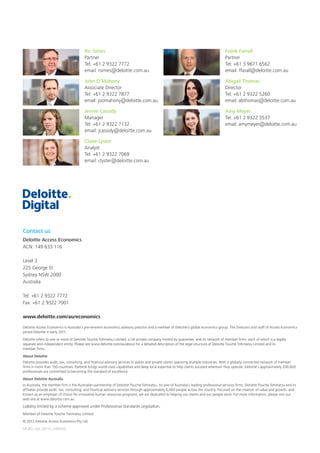 Deloitte Access Economics is Australia’s pre-eminent economics advisory practice and a member of Deloitte’s global economics group. The Directors and staff of Access Economics
joined Deloitte in early 2011.
Deloitte refers to one or more of Deloitte Touche Tohmatsu Limited, a UK private company limited by guarantee, and its network of member firms, each of which is a legally
separate and independent entity. Please see www.deloitte.com/au/about for a detailed description of the legal structure of Deloitte Touche Tohmatsu Limited and its
member firms.
About Deloitte
Deloitte provides audit, tax, consulting, and financial advisory services to public and private clients spanning multiple industries. With a globally connected network of member
firms in more than 150 countries, Deloitte brings world-class capabilities and deep local expertise to help clients succeed wherever they operate. Deloitte’s approximately 200,000
professionals are committed to becoming the standard of excellence.
About Deloitte Australia
In Australia, the member firm is the Australian partnership of Deloitte Touche Tohmatsu. As one of Australia’s leading professional services firms. Deloitte Touche Tohmatsu and its
affiliates provide audit, tax, consulting, and financial advisory services through approximately 6,000 people across the country. Focused on the creation of value and growth, and
known as an employer of choice for innovative human resources programs, we are dedicated to helping our clients and our people excel. For more information, please visit our
web site at www.deloitte.com.au.
Liability limited by a scheme approved under Professional Standards Legislation.
Member of Deloitte Touche Tohmatsu Limited
© 2013 Deloitte Access Economics Pty Ltd.
MCBD_Syd_05/13_048400
Contact us
Deloitte Access Economics
ACN: 149 633 116
Level 3
225 George St
Sydney NSW 2000
Australia
Tel: +61 2 9322 7772
Fax: +61 2 9322 7001
www.deloitte.com/au/economics
Ric Simes
Partner
Tel: +61 2 9322 7772
email: rsimes@deloitte.com.au
Frank Farrall
Partner
Tel: +61 3 9671 6562
email: ffarall@deloitte.com.au
John O’Mahony
Associate Director
Tel: +61 2 9322 7877
email: joomahony@deloitte.com.au
Abigail Thomas
Director
Tel: +61 2 9322 5260
email: abthomas@deloitte.com.au
Jennie Cassidy
Manager
Tel: +61 2 9322 7132
email: jcassidy@deloitte.com.au
Amy Meyer
Tel: +61 2 9322 3537
email: amymeyer@deloitte.com.au
Claire Lyster
Analyst
Tel: +61 2 9322 7069
email: clyster@deloitte.com.au
 
