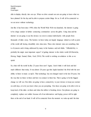 DavidCompton
LIB 686
Final Paper
4
able to display directly into our eye. When we drive around our cars are going to know what we
have planned for the day and be able to prepare certain things for us. It will all be connected so
we are never without technology.
Just like it has been since 1990, when the World Wide Web was launched, the internet is going
to be a huge catalyst in further connecting communities across the globe. Using data and the
internet we are going to use the devices we own to connect individually with people from
thousands of miles away. The barriers we have today are largely language related as well as parts
of the world still having dreadfully slow data rates. These slow internet rates are something that
is of concern and is being addressed by many in the business and tech fields. “Affordability is
probably the single most important aspect” of getting internet to the whole world (El-Darwiche,
Herzog, Singh, Samad, Elmir, Goel, 2016). The world is working on solutions to this as we
speak.
So, what will the world be like 23 years from now? Again, I don’t think it will look and feel
much different than today. It was almost 20 years ago that Apple launched the iPod with the new
ability to listen to music as mp3s. That technology has not changed much in the last 20 years, but
the way that we listen to them and how we connect to them has. That is going to be the biggest
change we will see. Our shirts are going to have connectivity to your devices to keep you warmer
on cold days, or to let you know when you are perspiring. Our shoes are going to be able to let us
keep track of the miles on them and when the rubber is breaking down. Our phones are going to
completely replace our wallets because all of our information and buying power will be right
there at the end of our hand. It will all be connected from the moment we wake up until the time
 