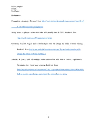 DavidCompton
LIB 686
Final Paper
6
References
Connections Academy. Retrieved from https://www.connectionsacademy.com/news/growth-of-
k-12-online-education-infographic
Nerdy Mates. A glimpse at how education will possibly look in 2050. Retrieved from
https://nerdymates.com/blog/education-future
Goodman, J. (2016, August 2). Five technologies that will change the future of home building.
Retrieved from http://www.ecobuildingpulse.com/news/five-technologies-that-will-
change-the-future-of-home-building_s
Anthony, S. (2014, April 15). Google invents contact lens with built-in camera: Superhuman
Terminator-like vision here we come. Retrieved from
https://www.extremetech.com/extreme/180571-google-invents-smart-contact-lens-with-
built-in-camera-superhuman-terminator-like-vision-here-we-come
 