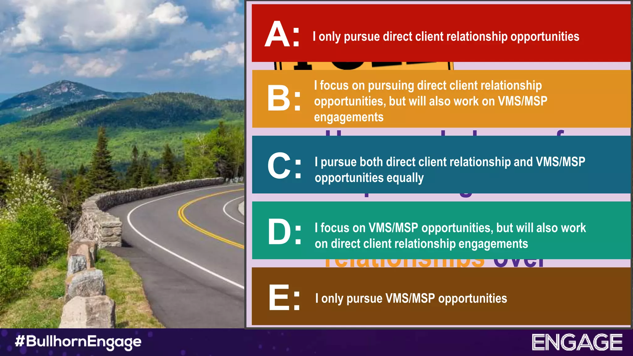 How much do you focus
on pursuing business
with direct client
relationships over
VMS/MSP business?
I only pursue direct client relationship opportunitiesA:
B:
I focus on pursuing direct client relationship
opportunities, but will also work on VMS/MSP
engagements
C: I pursue both direct client relationship and VMS/MSP
opportunities equally
D: I focus on VMS/MSP opportunities, but will also work
on direct client relationship engagements
E: I only pursue VMS/MSP opportunities
 