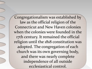 Congregationalism was established by
law as the official religion of the
Connecticut and New Haven colonies
when the colonies were founded in the
17th century. It remained the official
religion until the 1818 constitution was
adopted. The congregation of each
church was its own governing body,
and there was nearly complete
independence of all outside
ecclesiastical control.
 