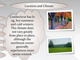 Connecticut has lo
ng, hot summers
and cold winters.
The climate does
not vary greatly
from place to place,
although the
northwest corner
generally
experiences more
severe winters.
Location and Climate
 