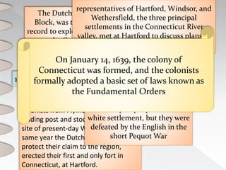1614 1633 1636 1637 1638 1639
The Dutch navigator, Adriaen
Block, was the first European of
record to explore the area, sailing up
the Connecticut River
colonists from Plymouth built a
trading post and stockade near the
site of present-day Windsor. That
same year the Dutch, anxious to
protect their claim to the region,
erected their first and only fort in
Connecticut, at Hartford.
The largest migration occurred when
a well-known minister, Thomas
Hooker, led about 100 colonists from
Newtown (now Cambridge,
Massachusetts) to settle at Hartford
The Pequot people resisted
white settlement, but they were
defeated by the English in the
short Pequot War
representatives of Hartford, Windsor, and
Wethersfield, the three principal
settlements in the Connecticut River
valley, met at Hartford to discuss plans to
unite the settlements into a single colony
On January 14, 1639, the colony of
Connecticut was formed, and the colonists
formally adopted a basic set of laws known as
the Fundamental Orders
 