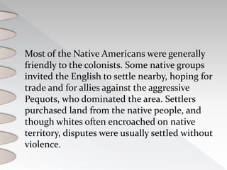 Most of the Native Americans were generally
friendly to the colonists. Some native groups
invited the English to settle nearby, hoping for
trade and for allies against the aggressive
Pequots, who dominated the area. Settlers
purchased land from the native people, and
though whites often encroached on native
territory, disputes were usually settled without
violence.
 