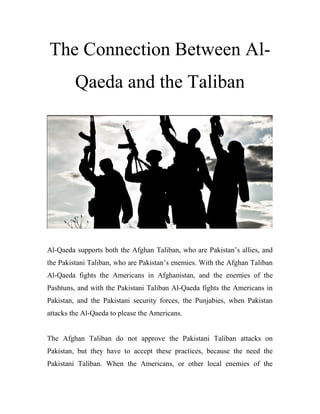 The Connection Between Al-
Qaeda and the Taliban
Al-Qaeda supports both the Afghan Taliban, who are Pakistan’s allies, and
the Pakistani Taliban, who are Pakistan’s enemies. With the Afghan Taliban
Al-Qaeda fights the Americans in Afghanistan, and the enemies of the
Pashtuns, and with the Pakistani Taliban Al-Qaeda fights the Americans in
Pakistan, and the Pakistani security forces, the Punjabies, when Pakistan
attacks the Al-Qaeda to please the Americans.
The Afghan Taliban do not approve the Pakistani Taliban attacks on
Pakistan, but they have to accept these practices, because the need the
Pakistani Taliban. When the Americans, or other local enemies of the
 