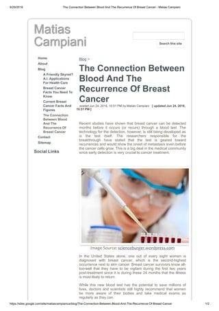 8/29/2018 The Connection Between Blood And The Recurrence Of Breast Cancer - Matias Campiani
https://sites.google.com/site/matiascampianius/blog/The-Connection-Between-Blood-And-The-Recurrence-Of-Breast-Cancer 1/2
Matias
Campiani
Home
About
Blog
A Friendly Skynet?
A.I. Applications
For Health Care
Breast Cancer
Facts You Need To
Know
Current Breast
Cancer Facts And
Figures
The Connection
Between Blood
And The
Recurrence Of
Breast Cancer
Contact
Sitemap
Social Links
Blog >
The Connection Between
Blood And The
Recurrence Of Breast
Cancer
posted Jun 24, 2018, 10:51 PM by Matias Campiani [ updated Jun 24, 2018,
10:51 PM ]
Recent studies have shown that breast cancer can be detected
months before it occurs (or recurs) through a blood test. The
technology for the detection, however, is still being developed as
is the test itself. The researchers responsible for the
breakthrough have stated that the test is geared toward
recurrences and would show the onset of metastasis even before
the cancer cells grow. This is a big deal in the medical community
since early detection is very crucial to cancer treatment.
Image Source: scienceburger.wordpress.com
In the United States alone, one out of every eight women is
diagnosed with breast cancer, which is the second-highest
occurrence next to skin cancer. Breast cancer survivors know all-
too-well that they have to be vigilant during the first two years
post-treatment since it is during these 24 months that the illness
is most likely to return.
While this new blood test has the potential to save millions of
lives, doctors and scientists still highly recommend that women
be more aware of their bodies and take medical exams as
regularly as they can.
Search this site
 